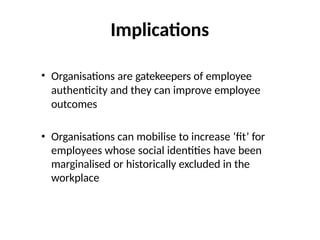 Implications
• Organisations are gatekeepers of employee
authenticity and they can improve employee
outcomes
• Organisations can mobilise to increase ‘fit’ for
employees whose social identities have been
marginalised or historically excluded in the
workplace
 