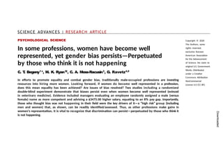 SCIENCE ADVANCES | RESEARCH ARTICLE
PSYCHOLOGICAL SCIENCE
In some professions, women have become well
represented, yet gender bias persists—Perpetuated
by those who think it is not happening
C. T
. Begeny1
*, M. K. Ryan1
,
2
, C. A. Moss-Racusin3
, G. Ravetz4,5
In efforts to promote equality and combat gender bias, traditionally male-occupied professions are investing
resources into hiring more women. Looking forward, if women do become well represented in a profession,
does this mean equality has been achieved? Are issues of bias resolved? Two studies including a randomized
double-blind experiment demonstrate that biases persist even when women become well represented (evinced
in veterinary medicine). Evidence included managers evaluating an employee randomly assigned a male (versus
female) name as more competent and advising a $3475.00 higher salary, equating to an 8% pay gap. Importantly,
those who thought bias was not happening in their field were the key drivers of it—a “high risk” group (including
men and women) that, as shown, can be readily identified/assessed. Thus, as other professions make gains in
women’s representation, it is vital to recognize that discrimination can persist—perpetuated by those who think it
is not happening.
Copyright © 2020
The Authors, some
rights reserved;
exclusive licensee
American Association
for the Advancement
of Science. No claim to
original U.S. Government
Works. Distributed
under a Creative
Commons Attribution
NonCommercial
License 4.0 (CC BY).
Downloaded
 