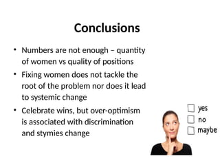 Conclusions
• Numbers are not enough – quantity
of women vs quality of positions
• Fixing women does not tackle the
root of the problem nor does it lead
to systemic change
• Celebrate wins, but over-optimism
is associated with discrimination
and stymies change
 