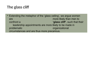 The glass cliff
• Extending the metaphor of the ‘glass ceiling’, we argue women
are more likely than men to
confront a ‘glass cliff’, such that their
leadership appointments are more likely to be made in
problematic organizational
circumstances and are thus more precarious.
 
