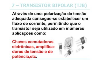 7 – TRANSISTOR BIPOLAR (TJB)
Através de uma polarização de tensão
adequada consegue-se estabelecer um
fluxo de corrente, permitindo que o
transistor seja utilizado em inúmeras
aplicações como:
Chaves comutadoras
eletrônicas, amplifica-
dores de tensão e de
potência,etc.
 