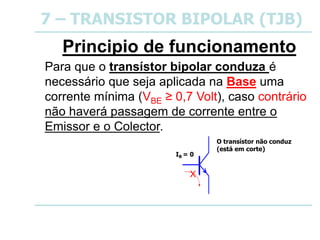 7 – TRANSISTOR BIPOLAR (TJB)
Principio de funcionamento
Para que o transístor bipolar conduza é
necessário que seja aplicada na Base uma
corrente mínima (VBE ≥ 0,7 Volt), caso contrário
não haverá passagem de corrente entre o
Emissor e o Colector.
IB = 0
O transístor não conduz
(está em corte)
X
 