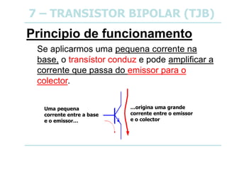 7 – TRANSISTOR BIPOLAR (TJB)
Principio de funcionamento
Se aplicarmos uma pequena corrente na
base, o transístor conduz e pode amplificar a
corrente que passa do emissor para o
colector.
Uma pequena
corrente entre a base
e o emissor…
…origina uma grande
corrente entre o emissor
e o colector
 
