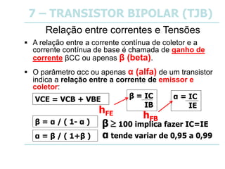 7 – TRANSISTOR BIPOLAR (TJB)
Relação entre correntes e Tensões
 A relação entre a corrente contínua de coletor e a
corrente contínua de base é chamada de ganho de
corrente βCC ou apenas β (beta).
 O parâmetro αcc ou apenas α (alfa) de um transistor
indica a relação entre a corrente de emissor e
coletor:
α = β / ( 1+β )
VCE = VCB + VBE β = IC
IB
α = IC
IE
β = α / ( 1- α )
α tende variar de 0,95 a 0,99
β  100 implica fazer IC=IE
hFE hFB
 