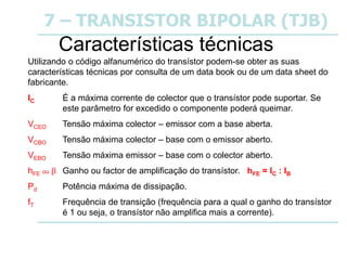 7 – TRANSISTOR BIPOLAR (TJB)
Características técnicas
Utilizando o código alfanumérico do transístor podem-se obter as suas
características técnicas por consulta de um data book ou de um data sheet do
fabricante.
IC É a máxima corrente de colector que o transístor pode suportar. Se
este parâmetro for excedido o componente poderá queimar.
VCEO Tensão máxima colector – emissor com a base aberta.
VCBO Tensão máxima colector – base com o emissor aberto.
VEBO Tensão máxima emissor – base com o colector aberto.
hFE ou  Ganho ou factor de amplificação do transístor. hFE = IC : IB
Pd Potência máxima de dissipação.
fT Frequência de transição (frequência para a qual o ganho do transístor
é 1 ou seja, o transístor não amplifica mais a corrente).
 