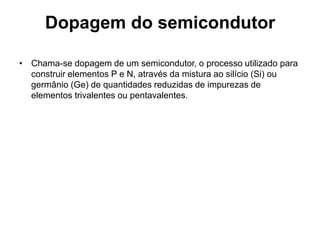 Dopagem do semicondutor
• Chama-se dopagem de um semicondutor, o processo utilizado para
construir elementos P e N, através da mistura ao silício (Si) ou
germânio (Ge) de quantidades reduzidas de impurezas de
elementos trivalentes ou pentavalentes.
 