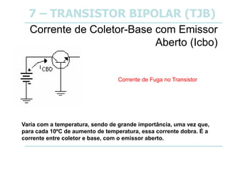 7 – TRANSISTOR BIPOLAR (TJB)
Corrente de Coletor-Base com Emissor
Aberto (Icbo)
Varia com a temperatura, sendo de grande importância, uma vez que,
para cada 10ºC de aumento de temperatura, essa corrente dobra. É a
corrente entre coletor e base, com o emissor aberto.
Corrente de Fuga no Transistor
 
