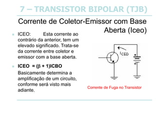 7 – TRANSISTOR BIPOLAR (TJB)
Corrente de Coletor-Emissor com Base
Aberta (Iceo)
 ICEO: Esta corrente ao
contrário da anterior, tem um
elevado significado. Trata-se
da corrente entre coletor e
emissor com a base aberta.
 ICEO = ( + 1)ICBO
Basicamente determina a
amplificação de um circuito,
conforme será visto mais
adiante.
Corrente de Fuga no Transistor
 