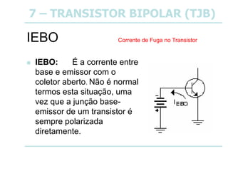 7 – TRANSISTOR BIPOLAR (TJB)
IEBO
 IEBO: É a corrente entre
base e emissor com o
coletor aberto. Não é normal
termos esta situação, uma
vez que a junção base-
emissor de um transistor é
sempre polarizada
diretamente.
Corrente de Fuga no Transistor
 