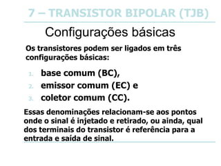 7 – TRANSISTOR BIPOLAR (TJB)
Configurações básicas
Os transistores podem ser ligados em três
configurações básicas:
1. base comum (BC),
2. emissor comum (EC) e
3. coletor comum (CC).
Essas denominações relacionam-se aos pontos
onde o sinal é injetado e retirado, ou ainda, qual
dos terminais do transistor é referência para a
entrada e saída de sinal.
 