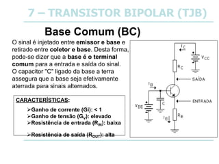 7 – TRANSISTOR BIPOLAR (TJB)
Base Comum (BC)
O sinal é injetado entre emissor e base e
retirado entre coletor e base. Desta forma,
pode-se dizer que a base é o terminal
comum para a entrada e saída do sinal.
O capacitor "C" ligado da base a terra
assegura que a base seja efetivamente
aterrada para sinais alternados.
CARACTERÍSTICAS:
Ganho de corrente (Gi): < 1
Ganho de tensão (GV): elevado
Resistência de entrada (RIN): baixa
Resistência de saída (ROUT): alta
 