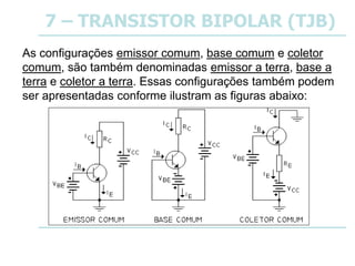 7 – TRANSISTOR BIPOLAR (TJB)
As configurações emissor comum, base comum e coletor
comum, são também denominadas emissor a terra, base a
terra e coletor a terra. Essas configurações também podem
ser apresentadas conforme ilustram as figuras abaixo:
 
