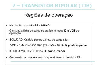 • No circuito suponha RB= 500KΩ.
Construa a linha de carga no gráfico e meça IC e VCE de
operação.
• SOLUÇÃO: Os dois pontos da reta de carga são:
VCE = 0  IC = VCC / RC (15 )/1k5 = 10mA  ponto superior
• IC = 0  VCE = VCC = 15V  ponto inferior
• O corrente de base é a mesma que atravessa o resistor RB:
Regiões de operação
7 – TRANSISTOR BIPOLAR (TJB)
 
