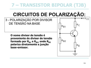 133
CIRCUITOS DE POLARIZAÇÃO:
3 - POLARIZAÇÃO POR DIVISOR
DE TENSÃO NA BASE
7 – TRANSISTOR BIPOLAR (TJB)
O nome divisor de tensão é
proveniente do divisor de tensão
formado por RB1 e RB2, onde RB2
polariza diretamente a junção
base-emissor.
 