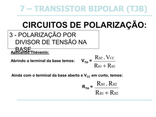 Ainda com o terminal da base aberto e VCC em curto, temos:
CIRCUITOS DE POLARIZAÇÃO:
3 - POLARIZAÇÃO POR
DIVISOR DE TENSÃO NA
BASE
7 – TRANSISTOR BIPOLAR (TJB)
Aplicando Thèvenin:
Abrindo o terminal da base temos: VTH =
B2
B1
CC
B2
R
R
V
.
R

RTH =
B2
B1
B2
B1
R
R
R
.
R

 
