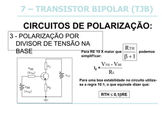 CIRCUITOS DE POLARIZAÇÃO:
3 - POLARIZAÇÃO POR
DIVISOR DE TENSÃO NA
BASE
7 – TRANSISTOR BIPOLAR (TJB)
E
BE
TH
R
V
-
V
IE =
Para RE 10 X maior que podemos
simplif1car: 1
RTH


RTH  0,1RE
Para uma boa estabilidade no circuito utiliza-
se a regra 10:1, o que equivale dizer que:
 