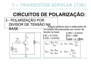 CIRCUITOS DE POLARIZAÇÃO:
3 - POLARIZAÇÃO POR
DIVISOR DE TENSÃO NA
BASE
7 – TRANSISTOR BIPOLAR (TJB)
Regras práticas para a elaboração de
um projeto de polarização por divisor de
tensão na base:
VE = 0,1VCC
VCE = 0,5VCC
VRC = 0,4VCC
RC = 4RE
RBB = 0,1 RE
 