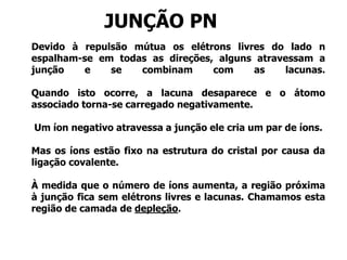Devido à repulsão mútua os elétrons livres do lado n
espalham-se em todas as direções, alguns atravessam a
junção e se combinam com as lacunas.
Quando isto ocorre, a lacuna desaparece e o átomo
associado torna-se carregado negativamente.
Um íon negativo atravessa a junção ele cria um par de íons.
Mas os íons estão fixo na estrutura do cristal por causa da
ligação covalente.
À medida que o número de íons aumenta, a região próxima
à junção fica sem elétrons livres e lacunas. Chamamos esta
região de camada de depleção.
JUNÇÃO PN
 