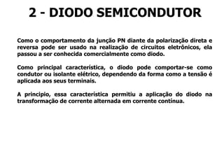 2 - DIODO SEMICONDUTOR
Como o comportamento da junção PN diante da polarização direta e
reversa pode ser usado na realização de circuitos eletrônicos, ela
passou a ser conhecida comercialmente como diodo.
Como principal característica, o diodo pode comportar-se como
condutor ou isolante elétrico, dependendo da forma como a tensão é
aplicada aos seus terminais.
A principio, essa característica permitiu a aplicação do diodo na
transformação de corrente alternada em corrente contínua.
 