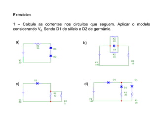 Exercícios
1 – Calcule as correntes nos circuitos que seguem. Aplicar o modelo
considerando Vd. Sendo D1 de silício e D2 de germânio.
a) b)
c) d)
 
