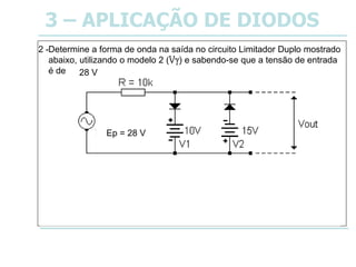 3 – APLICAÇÃO DE DIODOS
Determine a forma de onda na saída no circuito Limitador Duplo mostrado
abaixo, utilizando o modelo 2 (Vy) e sabendo-se que a tensão de entrada
é de 20 VRMS.
2 -
Ep = 28 V
28 V
 