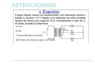 a) Vm = 3,18 V
b) Im = 318 mA
c) IDM = 159 mA
VBR= 5,7 V
RETIFICADORES
A figura abaixo mostra um transformador com derivação central e
tensão V2 de pico = 5,7 V ligado a um retificador de onda completa
(diodos de silício) com carga de 10 Ω. Considerando o valor de Vγ
do diodo (modelo 2) determinar
5 -
 