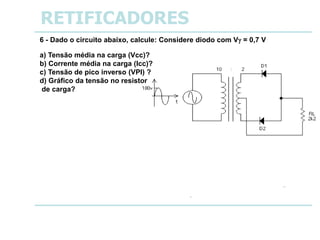-18
RETIFICADORES
6 - Dado o circuito abaixo, calcule: Considere diodo com V = 0,7 V
a) Tensão média na carga (Vcc)?
b) Corrente média na carga (Icc)?
c) Tensão de pico inverso (VPI) ?
d) Gráfico da tensão no resistor
de carga?
a) Vcc = Vm = 11 V
b) Icc = Im = 5 mA
c) VPI = VBr = 36 V
d) Gráfico da tensão no resistor
de carga?
VRL
t
 