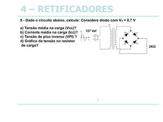 4 – RETIFICADORES
8 - Dado o circuito abaixo, calcule: Considere diodo com V = 0,7 V
a) Tensão média na carga (Vcc)?
b) Corrente média na carga (Icc)?
c) Tensão de pico inverso (VPI) ?
d) Gráfico da tensão no resistor
de carga?
a) Vcc = Vm = 10,5 V
b) Icc = Im = 5,3 mA
c) VPI = VBr = 17,9 V
d) Gráfico da tensão no resistor
de carga?
VRL
18
t
127 Vef
2KΩ
 
