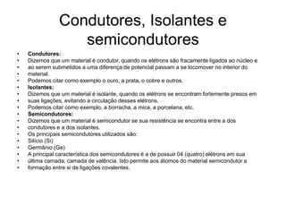 Condutores, Isolantes e
semicondutores
• Condutores:
• Dizemos que um material é condutor, quando os elétrons são fracamente ligados ao núcleo e
• ao serem submetidos a uma diferença de potencial passam a se locomover no interior do
• material.
• Podemos citar como exemplo o ouro, a prata, o cobre e outros.
• Isolantes:
• Dizemos que um material é isolante, quando os elétrons se encontram fortemente presos em
• suas ligações, evitando a circulação desses elétrons.
• Podemos citar como exemplo, a borracha, a mica, a porcelana, etc.
• Semicondutores:
• Dizemos que um material é semicondutor se sua resistência se encontra entre a dos
• condutores e a dos isolantes.
• Os principais semicondutores utilizados são:
• Silício (Si)
• Germânio (Ge)
• A principal característica dos semicondutores é a de possuir 04 (quatro) elétrons em sua
• última camada, camada de valência. Isto permite aos átomos do material semicondutor a
• formação entre si de ligações covalentes.
 