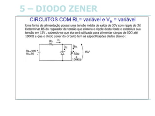 5 – DIODO ZENER
Uma fonte de alimentação possui uma tensão média de saída de 30V com ripple de 3V.
Determinar RS do regulador de tensão que elimina o ripple desta fonte e estabiliza sua
tensão em 15V , sabendo-se que ela será utilizada para alimentar cargas de 50Ω até
100KΩ e que o diodo zener do circuito tem as especificações dadas abaixo :
Especificações do diodo zener:
IZM = 700mA
IZm = 30mA VZ = 15V
IZM = 700mA
IZm = 30mA
• Condição de IZm :
IRLM = VZ / RLm ⇒ IRLM = 15/50 ⇒ IRLM = 300mA
VEm ≅ VE – Vr/2 ⇒ VEm = 30 – 3/2 ⇒ VEm = 28,5V
RSM = ( VEm – VZ ) / ( IZm + IRLM ) ⇒ RSM = ( 28,5 – 15 )/( 30 + 300 )*10-3 ⇒
RSM = 41Ω
• Condição de IZM :
IRLm = VZ / RLM ⇒ IRLm = 15 / 100*103 ⇒ IRLm = 150μA
VEM ≅ VE + Vr/2 ⇒ VEM = 30 + 3/2 ⇒ VEM = 31,5V
RSm = ( VEM – VZ )/( IZM + IRLm ) ⇒ RSm = ( 31,5 – 15 )/( 700*10-3 + 150*10-6)
RSm = 24Ω
 