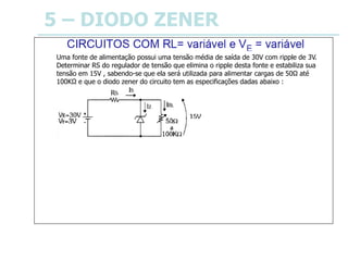 5 – DIODO ZENER
Uma fonte de alimentação possui uma tensão média de saída de 30V com ripple de 3V.
Determinar RS do regulador de tensão que elimina o ripple desta fonte e estabiliza sua
tensão em 15V , sabendo-se que ela será utilizada para alimentar cargas de 50Ω até
100KΩ e que o diodo zener do circuito tem as especificações dadas abaixo :
IZM = 700mA
IZm = 30mA
Portanto, RS deve ser: 24Ω ≤ RS ≤ 41Ω
Valor comercial escolhido : RS = 33Ω
Fixado o valor de RS , pode-se calcular a potência dissipada por ele no circuito no pior caso,
ou seja, quando a tensão VE é máxima:
PRSM = VRSM2 / RS ⇒ PRSM = ( 31,5 – 15 )2 / 33 ⇒ PRSM = 8,25W
Portanto, RS pode ser um resistor de 10W.
 