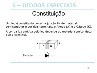 85
Constituição
Um led é constituído por uma junção PN de material
semicondutor e por dois terminais, o Ânodo (A) e o Cátodo (K).
A cor da luz emitida pelo led depende do material semicondutor
que o constitui.
Símbolo:
6 – DIODOS ESPECIAIS
 
