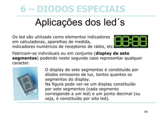 89
Aplicações dos led´s
Os led são utilizado como elementos indicadores
em calculadoras, aparelhos de medida,
indicadores numéricos de receptores de rádio, etc.
Fabricam-se individuais ou em conjunto (display de sete
segmentos) podendo neste segundo caso representar qualquer
caracter.
O display de sete segmentos é constituído por
díodos emissores de luz, tantos quantos os
segmentos do display.
Na figura pode ver-se um display constituído
por sete segmentos (cada segmento
corresponde a um led) e um ponto decimal (ou
seja, é constituído por oito led).
6 – DIODOS ESPECIAIS
 