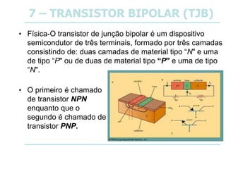 7 – TRANSISTOR BIPOLAR (TJB)
• Física-O transistor de junção bipolar é um dispositivo
semicondutor de três terminais, formado por três camadas
consistindo de: duas camadas de material tipo “N" e uma
de tipo “P" ou de duas de material tipo “P" e uma de tipo
“N".
• O primeiro é chamado
de transistor NPN
enquanto que o
segundo é chamado de
transistor PNP.
 