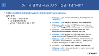 • https://ntietz.com/blog/til-uses-for-the-different-uuid-versions/
• 요약 정리
• V4: 랜덤 ID가 필요한 경우
• V7: 정렬이 필요한 경우
• V5/V8: 전용 ID 정책이 필요한 경우
OKdevTV
(우리가 몰랐던 사실) UUID 버전은 여덟가지???
8
 