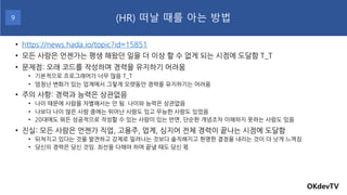 • https://news.hada.io/topic?id=15851
• 모든 사람은 언젠가는 평생 해왔던 일을 더 이상 할 수 없게 되는 시점에 도달함 T_T
• 문제점: 오래 코드를 작성하며 경력을 유지하기 어려움
• 기본적으로 프로그래머가 너무 많음 T_T
• 엄청난 변화가 있는 업계에서 그렇게 오랫동안 경력을 유지하기는 어려움
• 주의 사항: 경력과 능력은 상관없음
• 나이 때문에 사람을 차별해서는 안 됨. 나이와 능력은 상관없음
• 나보다 나이 많은 사람 중에는 뛰어난 사람도 있고 무능한 사람도 있었음
• 20대에도 뭐든 성공적으로 작성할 수 있는 사람이 있는 반면, 단순한 개념조차 이해하지 못하는 사람도 있음
• 진실: 모든 사람은 언젠가 직업, 고용주, 업계, 심지어 전체 경력이 끝나는 시점에 도달함
• 뒤쳐지고 있다는 것을 발견하고 강제로 밀려나는 것보다 솔직해지고 현명한 결정을 내리는 것이 더 낫게 느껴짐
• 당신의 경력은 당신 것임. 최선을 다해야 하며 끝낼 때도 당신 몫
OKdevTV
(HR) 떠날 때를 아는 방법
9
 