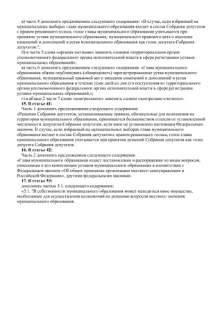 а) часть 4 дополнить предложением следующего содержания: «В случае, если избранный на
муниципальных выборах глава муниципального образования входит в состав Собрания депутатов
с правом решающего голоса, голос главы муниципального образования учитывается при
принятии устава муниципального образования, муниципального правового акта о внесении
изменений и дополнений в устав муниципального образования как голос депутата Собрания
депутатов.";
б) в части 5 слова «органах юстиции» заменить словами «территориальном органе
уполномоченного федерального органа исполнительной власти в сфере регистрации уставов
муниципальных образований»;
в) часть 6 дополнить предложением следующего содержания: «Глава муниципального
образования обязан опубликовать (обнародовать) зарегистрированные устав муниципального
образования, муниципальный правовой акт о внесении изменений и дополнений в устав
муниципального образования в течение семи дней со дня его поступления из территориального
органа уполномоченного федерального органа исполнительной власти в сфере регистрации
уставов муниципальных образований.»;
г) в абзаце 2 части 7 слово «контрольного» заменить словом «контрольно-счетного».
15. В статье 41:
Часть 1 дополнить предложениями следующего содержания:
«Решения Собрания депутатов, устанавливающие правила, обязательные для исполнения на
территории муниципального образования, принимаются большинством голосов от установленной
численности депутатов Собрания депутатов, если иное не установлено настоящим Федеральным
законом. В случае, если избранный на муниципальных выборах глава муниципального
образования входит в состав Собрания депутатов с правом решающего голоса, голос главы
муниципального образования учитывается при принятии решений Собрания депутатов как голос
депутата Собрания депутатов.
16. В статье 42:
Часть 2 дополнить предложением следующего содержания:
«Глава муниципального образования издает постановления и распоряжения по иным вопросам,
отнесенным к его компетенции уставом муниципального образования в соответствии с
Федеральным законом «Об общих принципах организации местного самоуправления в
Российской Федерации», другими федеральными законами.
17. В статье 53:
дополнить частью 3.1. следующего содержания:
«3.1. "В собственности муниципального образования может находиться иное имущество,
необходимое для осуществления полномочий по решению вопросов местного значения
муниципального образования.
 