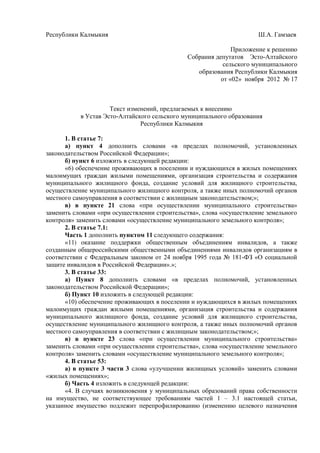 Республики Калмыкия Ш.А. Гамзаев
Приложение к решению
Собрания депутатов Эсто-Алтайского
сельского муниципального
образования Республики Калмыкия
от «02» ноября 2012 № 17
Текст изменений, предлагаемых к внесению
в Устав Эсто-Алтайского сельского муниципального образования
Республики Калмыкия
1. В статье 7:
а) пункт 4 дополнить словами «в пределах полномочий, установленных
законодательством Российской Федерации»;
б) пункт 6 изложить в следующей редакции:
«6) обеспечение проживающих в поселении и нуждающихся в жилых помещениях
малоимущих граждан жилыми помещениями, организация строительства и содержания
муниципального жилищного фонда, создание условий для жилищного строительства,
осуществление муниципального жилищного контроля, а также иных полномочий органов
местного самоуправления в соответствии с жилищным законодательством;»;
в) в пункте 21 слова «при осуществлении муниципального строительства»
заменить словами «при осуществлении строительства», слова «осуществление земельного
контроля» заменить словами «осуществление муниципального земельного контроля»;
2. В статье 7.1:
Часть 1 дополнить пунктом 11 следующего содержания:
«11) оказание поддержки общественным объединениям инвалидов, а также
созданным общероссийскими общественными объединениями инвалидов организациям в
соответствии с Федеральным законом от 24 ноября 1995 года № 181-ФЗ «О социальной
защите инвалидов в Российской Федерации».»;
3. В статье 33:
а) Пункт 8 дополнить словами «в пределах полномочий, установленных
законодательством Российской Федерации»;
б) Пункт 10 изложить в следующей редакции:
«10) обеспечение проживающих в поселении и нуждающихся в жилых помещениях
малоимущих граждан жилыми помещениями, организация строительства и содержания
муниципального жилищного фонда, создание условий для жилищного строительства,
осуществление муниципального жилищного контроля, а также иных полномочий органов
местного самоуправления в соответствии с жилищным законодательством;»;
в) в пункте 23 слова «при осуществлении муниципального строительства»
заменить словами «при осуществлении строительства», слова «осуществление земельного
контроля» заменить словами «осуществление муниципального земельного контроля»;
4. В статье 53:
а) в пункте 3 части 3 слова «улучшении жилищных условий» заменить словами
«жилых помещениях»;
б) Часть 4 изложить в следующей редакции:
«4. В случаях возникновения у муниципальных образований права собственности
на имущество, не соответствующее требованиям частей 1 – 3.1 настоящей статьи,
указанное имущество подлежит перепрофилированию (изменению целевого назначения
 