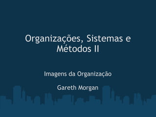 Organizações, Sistemas e Métodos II Imagens da Organização Gareth Morgan 