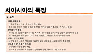 서아시아의 특징
4. 분쟁
• 지역 분쟁의 원인
- 민족과 종교의 차이, 영토와 자원의 확보
- 쿠르드족, 쿠르드 언어 등 독자적 문화, 산간지방에 거주(석유, 천연가스 풍부)
• 팔레스타인 분쟁
- 1948년 유대인들이 팔레스타인 지역에 이스라엘을 건국, 아랍 인들이 삶의 터전 잃음
- 이스라엘(유대인)과 팔레스타인 해방기구(PLO, 아랍인) 간의 영토분할 문제
• 이란 - 이라크 전쟁
- 샤트알 아랍 수로의 영유권을 둘러싼 갈등, 시아파와 수니파 간의 종파 갈등
• 걸프전쟁 (이라크-쿠웨이트)
- 쿠웨이트가 영국에서 독립,
- 이라크가 쿠웨이트 소유권을 주장하면서 발생, 영토와 자원 확보 분쟁
 