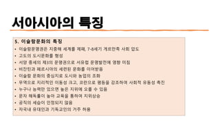 서아시아의 특징
5. 이슬람문화의 특징
• 이슬람문명권은 지중해 세계를 제패, 7-8세기 게르만족 사회 압도
• 고도의 도시문화를 형성
• 서양 중세의 제3의 문명권으로 서유럽 문명발전에 영향 미침
• 비잔틴과 페르시아의 세련된 문화를 이어받음
• 이슬람 문화의 중심지로 도시와 농업의 조화
• 무역으로 지리적인 이동성 크고, 코란으로 평등을 강조하여 사회적 유동성 촉진
• 누구나 능력만 있으면 높은 지위에 오를 수 있음
• 문자 해독률이 높아 교육을 통하여 지위상승
• 공직의 세습이 인정되지 않음
• 자국내 유대인과 기독교인의 거주 허용
 