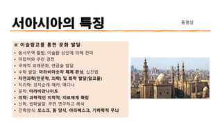 서아시아의 특징
※ 이슬람교를 통한 문화 발달
• 동서무역 활발, 이슬람 상인에 의해 전파
• 아랍어와 쿠란 경전
• 국제적 외래문화, 연금술 발달
• 수학 발달: 아라비아숫자 체계 완성, 십진법
• 자연과학(천문학, 의학) 및 화학 발달(알코올)
• 지리학: 성지순례-메카, 메디나
• 문학: 아라비안나이트
• 의학: 과학적인 의학적, 의료체계 확립
• 신학, 법학발달: 쿠란 연구하고 해석
• 건축양식: 모스크, 돔 양식, 아라베스크, 기하학적 무늬
동영상
 