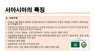 서아시아의 특징
6. 아랍연맹
• 1945년 3월 중동의 평화와 안전을 확보하고 아랍제국의 주권과 독립을 수호하기 위해 창설
된 지역협력기구
• 아랍제국의 독립과 주권을 보호하고 이슬람 문화권을 하나로 결속하기 위하여 이집트를 중심
으로 결성된 아랍제국의 정치적 협력체
• 이집트, 시리아, 레바논, 사우디아라비아, 이라크, 요르단, 예멘 7개국
• 아랍연맹교육문화 및 과학기구와 아랍 경제연합위원회 등의 산하기구 통해 정치, 경제, 문화,
사회적으로 아랍권의 이익 증진
• 아랍권의 분쟁 해결
• 상설본부와 사무국은 카이로에 설치
• 현재 21개국 가입, 팔레스타인해방기구도 회원자격을 얻음
 