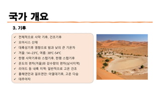 국가 개요
3. 기후
✓ 전체적으로 사막 기후, 건조기후
✓ 오아시스 산재
✓ 대륙성기후 영향으로 밤과 낮의 큰 기온차
✓ 겨울: 14~23℃, 여름: 38℃-54℃
✓ 한랭 사막기후와 스텝기후, 한랭 스텝기후
✓ 온도의 편차(겨울)와 강수량의 편차(남서지역)
✓ 리야드 등 내륙 지역: 일반적으로 고온 건조
✓ 홍해연안과 걸프연안: 아열대기후, 고온 다습
✓ 대추야자
 