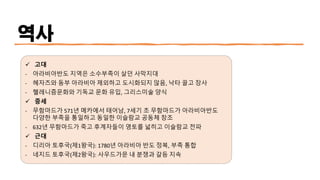 역사
✓ 고대
- 아라비아반도 지역은 소수부족이 살던 사막지대
- 헤자즈와 동부 아라비아 제외하고 도시화되지 않음, 낙타 끌고 장사
- 헬레니즘문화와 기독교 문화 유입, 그리스미술 양식
✓ 중세
- 무함마드가 571년 메카에서 태어남, 7세기 초 무함마드가 아라비아반도
다양한 부족을 통일하고 동일한 이슬람교 공동체 창조
- 632년 무함마드가 죽고 후계자들이 영토를 넓히고 이슬람교 전파
✓ 근대
- 디리아 토후국(제1왕국): 1780년 아라비아 반도 정복, 부족 통합
- 네지드 토후국(제2왕국): 사우드가문 내 분쟁과 갈등 지속
 