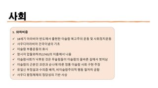 사회
1. 와하비즘
✓ 18세기 아라비아 반도에서 출현한 이슬람 복고주의 운동 및 사회정치운동
✓ 사우디아라비아 건국이념의 기초
✓ 이슬람 부흥운동의 효시
✓ 창시자 압둘와하브(1745)의 이름에서 나옴
✓ 이슬람사회가 낙후된 것은 무슬림들이 이슬람의 올바른 길에서 벗어남
✓ 이슬람의 근본인 코란과 순나에 따른 정통 이슬람 사회 구현 주장
✓ 유일신 부정설과 수피즘 배격, 비이슬람주의적 행동 철저히 금함
✓ 사우디 왕정체제의 정당성의 기반 사상
 