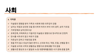 사회
3. 가치관
✓ 이슬람의 영향을 받아 가족과 사회에 대한 의무감이 강함
✓ 남자는 위엄과 강인한 것을 중시하여 어려서 부터 낙타 경주, 승마 가르침
✓ 가부장제로 남아선호사상
✓ 유목민족, 무뚝뚝하고 거칠지만 이슬람교 영향으로 정서적으로 안정적
✓ 만사를 서두르지 않고 여유가 있음
✓ 자존심이 강하고 이방인을 경계
✓ 정을 주지 않고 의심이 많은 편이나, 신의와 위신, 덕망, 친절, 선행을 중시
✓ 이슬람 교리와 사막의 생활관습 영향으로 문화생활 거의 없음
✓ 생활수준 향상과 도시 발달로 TV 등 대중매체를 통한 서구 문화·
문물 접촉
 