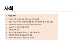 사회
4. 이슬람 여성
✓ 여성의 운전이 법적으로 금지, 2018년부터 허용
✓ 외출시에는 ‘아바야’ 검정색의 외출복과 스카프를 착용, 외국인 포함
✓ 대중음식점과 공공장소에서 남녀를 철저하게 분리
✓ 2015년부터 여성의 참정권 인정
✓ 남성 보호자 제도
✓ 여성의 사회적 제약은 종교보다 고유전통에 기인
✓ 국정자문회의 위원 중 20% 여성 임명
✓ 히잡의 유래, 차도르, 히잡, 니캅, 부르카
 