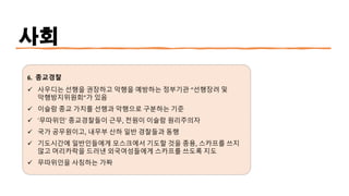 사회
6. 종교경찰
✓ 사우디는 선행을 권장하고 악행을 예방하는 정부기관 “선행장려 및
악행방지위원회”가 있음
✓ 이슬람 종교 가치를 선행과 악행으로 구분하는 기준
✓ ‘무따위인’ 종교경찰들이 근무, 전원이 이슬람 원리주의자
✓ 국가 공무원이고, 내무부 산하 일반 경찰들과 동행
✓ 기도시간에 일반인들에게 모스크에서 기도할 것을 종용, 스카프를 쓰지
않고 머리카락을 드러낸 외국여성들에게 스카프를 쓰도록 지도
✓ 무따위인을 사칭하는 가짜
 