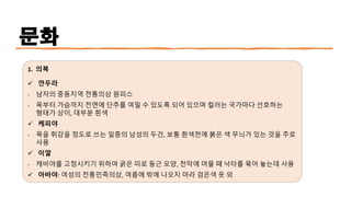 문화
1. 의복
✓ 깐두라
- 남자의 중동지역 전통의상 원피스
- 목부터 가슴까지 전면에 단추를 여밀 수 있도록 되어 있으며 컬러는 국가마다 선호하는
형태가 상이, 대부분 흰색
✓ 케피야
- 목을 휘감을 정도로 쓰는 일종의 남성의 두건, 보통 흰색천에 붉은 색 무늬가 있는 것을 주로
사용
✓ 이깔
- 캐비야를 고정시키기 위하여 굵은 띠로 둥근 모양, 천막에 머물 때 낙타를 묶어 놓는데 사용
✓ 아바야: 여성의 전통민족의상, 여름에 밖에 나오지 마라 검은색 옷 외
 